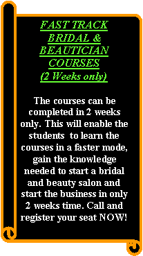 Vertical Scroll: FAST TRACK BRIDAL & BEAUTICIAN COURSES (2 Weeks only)The courses can be completed in 2 weeks only. This will enable the students  to learn the courses in a faster mode, gain the knowledge needed to start a bridal and beauty salon and start the business in only 2 weeks time. Call and register your seat NOW!